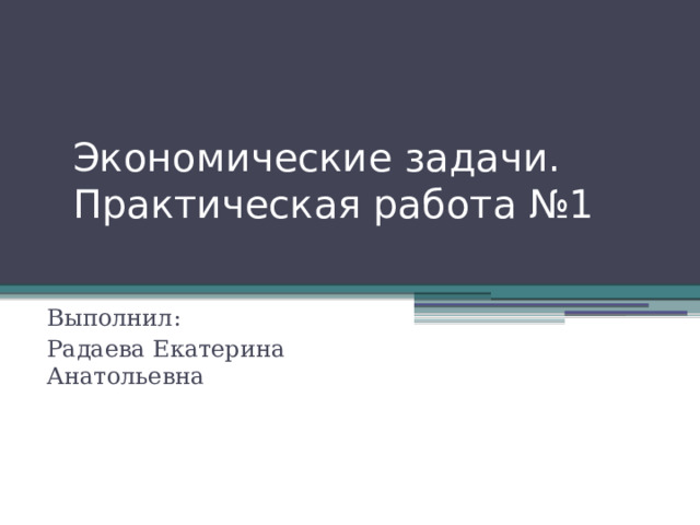 Экономические задачи. Практическая работа №1   Выполнил: Радаева Екатерина Анатольевна 