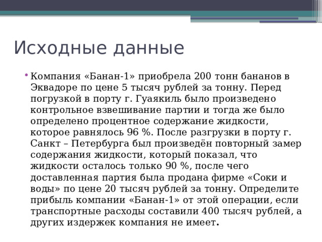 Исходные данные Компания «Банан-1» приобрела 200 тонн бананов в Эквадоре по цене 5 тысяч рублей за тонну. Перед погрузкой в порту г. Гуаякиль было произведено контрольное взвешивание партии и тогда же было определено процентное содержание жидкости, которое равнялось 96 %. После разгрузки в порту г. Санкт – Петербурга был произведён повторный замер содержания жидкости, который показал, что жидкости осталось только 90 %, после чего доставленная партия была продана фирме «Соки и воды» по цене 20 тысяч рублей за тонну. Определите прибыль компании «Банан-1» от этой операции, если транспортные расходы составили 400 тысяч рублей, а других издержек компания не имеет .  