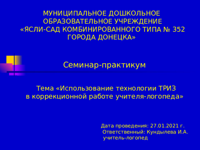 МУНИЦИПАЛЬНОЕ ДОШКОЛЬНОЕ  ОБРАЗОВАТЕЛЬНОЕ УЧРЕЖДЕНИЕ  «ЯСЛИ-САД КОМБИНИРОВАННОГО ТИПА № 352 ГОРОДА ДОНЕЦКА»                 Семинар-практикум     Тема «Использование технологии ТРИЗ  в коррекционной работе учителя-логопеда»       Дата проведения: 27.01.2021 г.  Ответственный: Кундылева И.А.  учитель-логопед