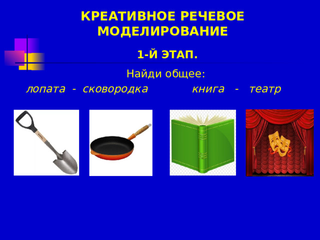 КРЕАТИВНОЕ РЕЧЕВОЕ МОДЕЛИРОВАНИЕ 1-Й ЭТАП.  Найди общее:             книга - театр лопата - сковородка