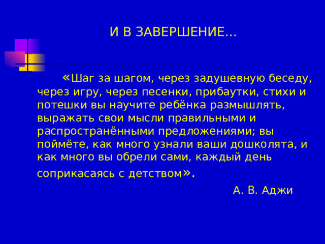 И В ЗАВЕРШЕНИЕ…    « Шаг за шагом, через задушевную беседу, через игру, через песенки, прибаутки, стихи и потешки вы научите ребёнка размышлять, выражать свои мысли правильными и распространёнными предложениями; вы поймёте, как много узнали ваши дошколята, и как много вы обрели сами, каждый день соприкасаясь с детством ».  А. В. Аджи