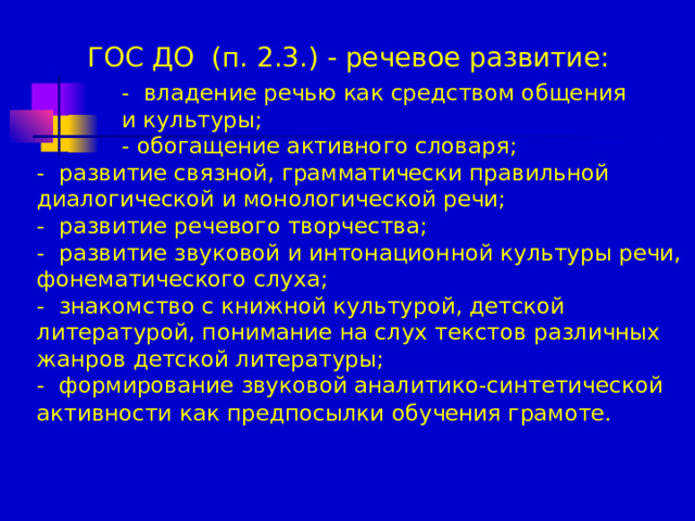 ГОС ДО (п. 2.3.) - речевое развитие:    - владение речью как средством общения  и культуры;  - обогащение активного словаря; - развитие связной, грамматически правильной диалогической и монологической речи; - развитие речевого творчества; - развитие звуковой и интонационной культуры речи, фонематического слуха; - знакомство с книжной культурой, детской литературой, понимание на слух текстов различных жанров детской литературы; - формирование звуковой аналитико-синтетической активности как предпосылки обучения грамоте.