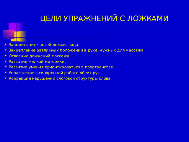 ЦЕЛИ УПРАЖНЕНИЙ С ЛОЖКАМИ Запоминание частей ложки, лица. Закрепление различных положений в руке, нужных для массажа. Освоение движений массажа. Развитие мелкой моторики. Развитие умения ориентироваться в пространстве. Упражнение в синхронной работе обеих рук. Коррекция нарушений слоговой структуры слова.