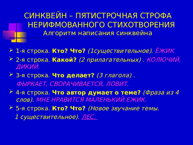 СИНКВЕЙН – ПЯТИСТРОЧНАЯ СТРОФА  НЕРИФМОВАННОГО СТИХОТВОРЕНИЯ  Алгоритм написания синквейна 1-я строка. Кто? Что?  (1существительное).  ЁЖИК 2-я строка. Какой?  (2 прилагательных) . КОЛЮЧИЙ, ДИКИЙ. 3-я строка. Что делает?  (3 глагола) .  ФЫРКАЕТ, СВОРАЧИВАЕТСЯ, ЛОВИТ. 4-я строка. Что автор думает о теме?  (Фраза из 4 слов).  МНЕ НРАВИТСЯ МАЛЕНЬКИЙ ЕЖИК. 5-я строка. Кто? Что? (Новое звучание темы.   1 существительное).  ЛЕС.