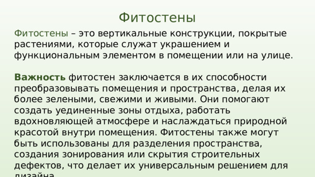 Фитостены Фитостены – это вертикальные конструкции, покрытые растениями, которые служат украшением и функциональным элементом в помещении или на улице. Важность фитостен заключается в их способности преобразовывать помещения и пространства, делая их более зелеными, свежими и живыми. Они помогают создать уединенные зоны отдыха, работать вдохновляющей атмосфере и наслаждаться природной красотой внутри помещения. Фитостены также могут быть использованы для разделения пространства, создания зонирования или скрытия строительных дефектов, что делает их универсальным решением для дизайна.  использование фитостен становится все более популярным и востребованным трендом. .  