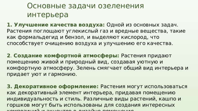 Основные задачи озеленения интерьера 1. Улучшение качества воздуха: Одной из основных задач. Растения поглощают углекислый газ и вредные вещества, такие как формальдегид и бензол, и выделяют кислород, что способствует очищению воздуха и улучшению его качества. 2 . Создание комфортной атмосферы: Растения придают помещению живой и природный вид, создавая уютную и комфортную атмосферу. Зелень смягчает общий вид интерьера и придает уют и гармонию. 3. Декоративное оформление: Растения могут использоваться как декоративный элемент интерьера, придавая помещению индивидуальность и стиль. Различные виды растений, кашпо и горшков могут быть использованы для создания интересных композиций и акцентов в дизайне помещения. Озеленение интерьера - важный элемент дизайна помещений, который помогает создать уютную, здоровую и гармоничную обстановку.  