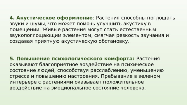 4. Акустическое оформление : Растения способны поглощать звуки и шумы, что может помочь улучшить акустику в помещении. Живые растения могут стать естественным звукопоглощающим элементом, смягчая резкость звучания и создавая приятную акустическую обстановку. 5. Повышение психологического комфорта: Растения оказывают благоприятное воздействие на психическое состояние людей, способствуя расслаблению, уменьшению стресса и повышению настроения. Пребывание в зеленом интерьере с растениями оказывает положительное воздействие на эмоциональное состояние человека. Озеленение интерьера представляет собой уникальный способ добавить природу в повседневную жизнь, создав уютную и заботливую атмосферу в помещении. Надлежаще подобранные растения и грамотно организованное озеленение могут стать неотъемлемой частью хорошо продуманного интерьерного дизайна.  