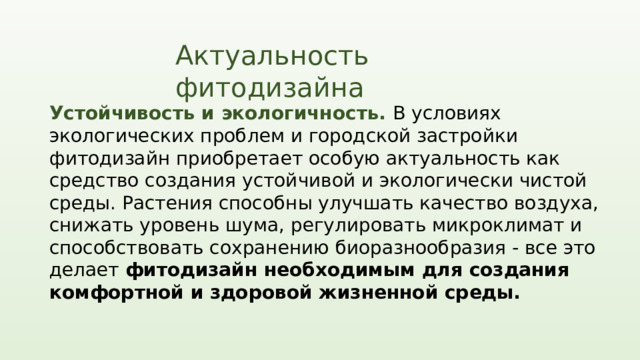 Актуальность фитодизайна Устойчивость и экологичность. В условиях экологических проблем и городской застройки фитодизайн приобретает особую актуальность как средство создания устойчивой и экологически чистой среды. Растения способны улучшать качество воздуха, снижать уровень шума, регулировать микроклимат и способствовать сохранению биоразнообразия - все это делает фитодизайн необходимым для создания комфортной и здоровой жизненной среды. Фитодизайн в наше время становится все более актуальным и востребованным направлением, объединяющим элементы природы и дизайна в единое целое. Современный образ жизни людей все больше отдаёт предпочтение зеленым пространствам, органическим формам и естественным материалам, что делает фитодизайн необходимым компонентом современного дизайна. 1 2 3  