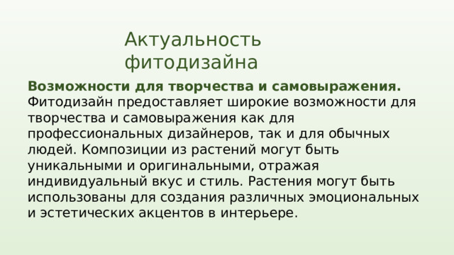 Актуальность фитодизайна Возможности для творчества и самовыражения. Фитодизайн предоставляет широкие возможности для творчества и самовыражения как для профессиональных дизайнеров, так и для обычных людей. Композиции из растений могут быть уникальными и оригинальными, отражая индивидуальный вкус и стиль. Растения могут быть использованы для создания различных эмоциональных и эстетических акцентов в интерьере.  