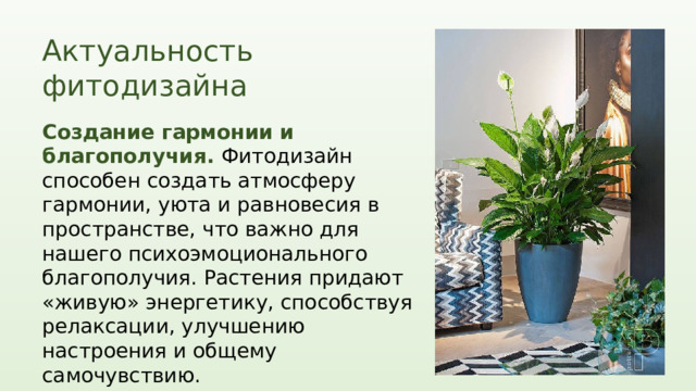 Актуальность фитодизайна Создание гармонии и благополучия. Фитодизайн способен создать атмосферу гармонии, уюта и равновесия в пространстве, что важно для нашего психоэмоционального благополучия. Растения придают «живую» энергетику, способствуя релаксации, улучшению настроения и общему самочувствию. Актуальность фитодизайна в наше время объясняется не только его визуальными и декоративными свойствами, но и его способностью к созданию здоровой, экологически чистой и эстетически привлекательной среды. Фитодизайн призван не только украшать пространство, но и улучшать качество жизни и способствовать нашему благополучию в современном мире.  