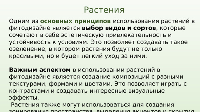 Растения Одним из основных принципов использования растений в фитодизайне является выбор видов и сортов , которые сочетают в себе эстетическую привлекательность и устойчивость к условиям. Это позволяет создавать такое озеленение, в котором растения будут не только красивыми, но и будет легкий уход за ними. Важным аспектом в использовании растений в фитодизайне является создание композиций с разными текстурами, формами и цветами. Это позволяет играть с контрастами и создавать интересные визуальные эффекты.  Растения также могут использоваться для создания зонирования пространства, выделения акцентов и скрытия недостатков. Растения играют ключевую роль в фитодизайне, являясь неотъемлемой частью создания проектов по озеленению. Они придают «живой» вид помещениям, способствуют улучшению условий в нем, созданию комфортной атмосферы и привлекательного визуального облика. .  