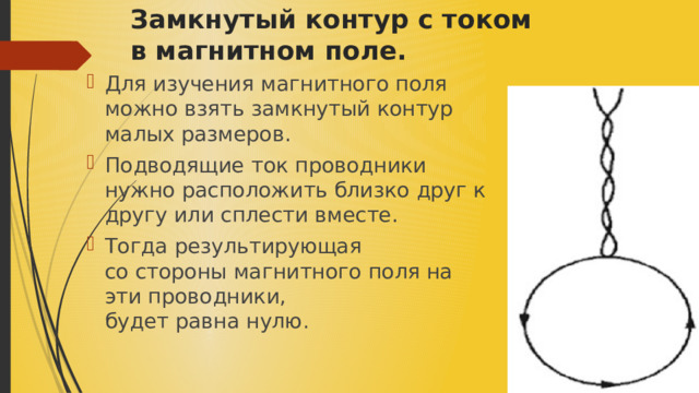 Замкнутый контур с током в магнитном поле. ​ Для изучения магнитного поля можно взять замкнутый контур малых размеров. ​ Подводящие ток проводники нужно расположить близко друг к другу или сплести вместе.​ Тогда результирующая со стороны магнитного поля на эти проводники, будет равна нулю .​ 