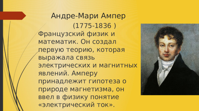  Андре-Мари Ампер  (1775-1836 ) Французский физик и математик. Он создал первую теорию, которая выражала связь электрических и магнитных явлений. Амперу принадлежит гипотеза о природе магнетизма, он ввел в физику понятие «электрический ток». 