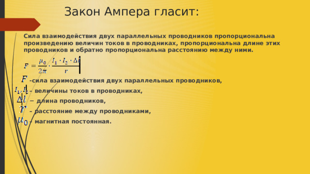 Закон Ампера гласит:   Сила взаимодействия двух параллельных проводников пропорциональна произведению величин токов в проводниках, пропорциональна длине этих проводников и обратно пропорциональна расстоянию между ними.    -сила взаимодействия двух параллельных проводников, – величины токов в проводниках, − длина проводников, – расстояние между проводниками, – магнитная постоянная. 