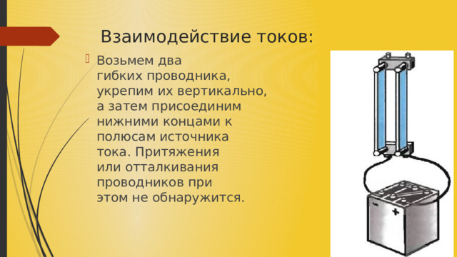 Взаимодействие токов: Возьмем два гибких проводника, укрепим их вертикально, а затем присоединим нижними концами к полюсам источника тока. Притяжения или отталкивания проводников при этом не обнаружится.​ 