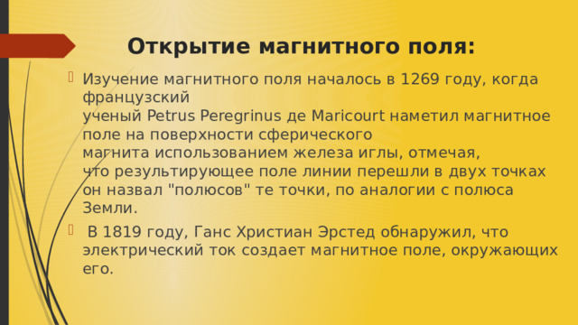 Открытие магнитного поля: ​ Изучение магнитного поля началось в 1269 году, когда французский ученый Petrus Peregrinus де Maricourt наметил магнитное поле на поверхности сферического магнита использованием железа иглы, отмечая, что результирующее поле линии перешли в двух точках он назвал 