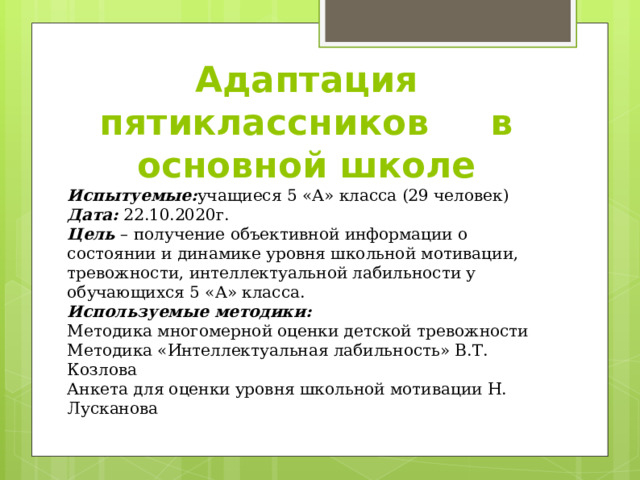 Адаптация пятиклассников в основной школе Испытуемые: учащиеся 5 «А» класса (29 человек) Дата: 22.10.2020г. Цель – получение объективной информации о состоянии и динамике уровня школьной мотивации, тревожности, интеллектуальной лабильности у обучающихся 5 «А» класса. Используемые методики: Методика многомерной оценки детской тревожности Методика «Интеллектуальная лабильность» В.Т. Козлова Анкета для оценки уровня школьной мотивации Н. Лусканова 