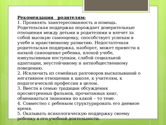 Рекомендации родителям: 1. Проявлять заинтересованность и помощь. Родительская поддержка порождает доверительные отношения между детьми и родителями и влечет за собой высокую самооценку, способствует успехам в учебе и нравственному развитию. Недостаточная родительская поддержка, наоборот, может привести к низкой самооценке ребенка, плохой учебе, импульсивным поступкам, слабой социальной адаптации, неустойчивому и антиобщественному поведению. 2. Исключить из семейных разговоров высказываний о негативном отношении к школе, к учителям, к педагогической профессии в целом. 3. Ввести в семью традиции обсуждения просмотренных фильмов, прочитанных книг, обмениваться знаниями по какой – то теме. 4. Совместно с ребенком структурировать его дневное время. 5. Оказывать психологическую поддержку своему ребенку в его учебной деятельности. 