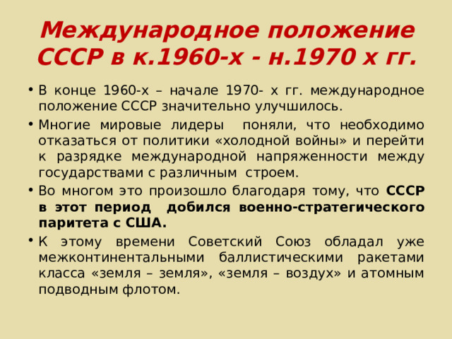 Международное положение СССР в к.1960-х - н.1970 х гг. В конце 1960-х – начале 1970- х гг. международное положение СССР значительно улучшилось. Многие мировые лидеры поняли, что необходимо отказаться от политики «холодной войны» и перейти к разрядке международной напряженности между государствами с различным строем. Во многом это произошло благодаря тому, что СССР в этот период добился военно-стратегического паритета с США. К этому времени Советский Союз обладал уже межконтинентальными баллистическими ракетами класса «земля – земля», «земля – воздух» и атомным подводным флотом. 