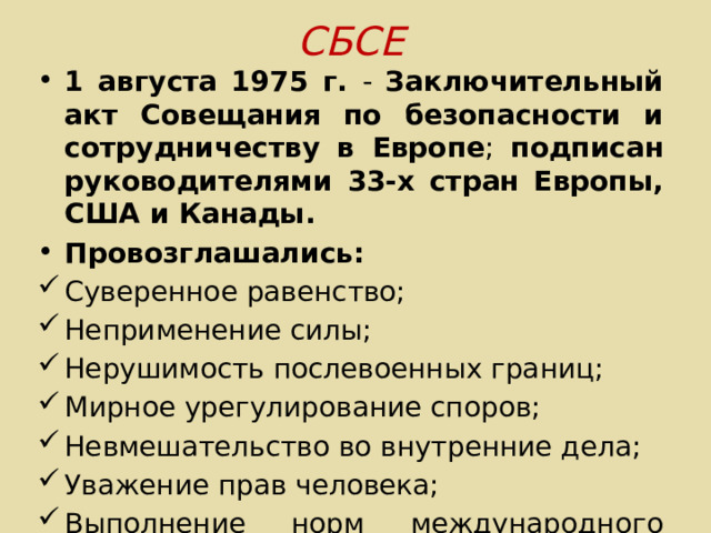 СБСЕ 1 августа 1975 г. - Заключительный акт Совещания по безопасности и сотрудничеству в Европе ; подписан руководителями 33-х стран Европы, США и Канады. Провозглашались: Суверенное равенство; Неприменение силы; Нерушимость послевоенных границ; Мирное урегулирование споров; Невмешательство во внутренние дела; Уважение прав человека; Выполнение норм международного права. 