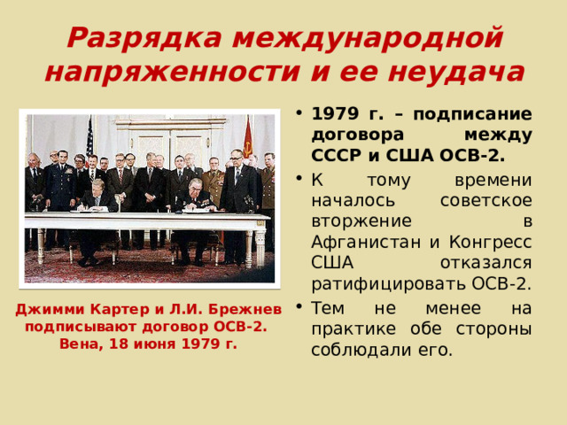 Разрядка международной напряженности и ее неудача 1979 г. – подписание договора между СССР и США ОСВ-2. К тому времени началось советское вторжение в Афганистан и Конгресс США отказался ратифицировать ОСВ-2. Тем не менее на практике обе стороны соблюдали его. Джимми Картер и Л.И. Брежнев подписывают договор ОСВ-2. Вена, 18 июня 1979 г. 