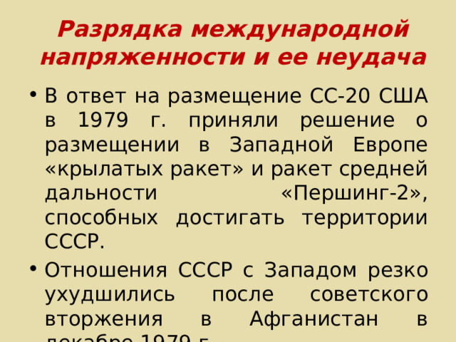 Разрядка международной напряженности и ее неудача В ответ на размещение СС-20 США в 1979 г. приняли решение о размещении в Западной Европе «крылатых ракет» и ракет средней дальности «Першинг-2», способных достигать территории СССР. Отношения СССР с Западом резко ухудшились после советского вторжения в Афганистан в декабре 1979 г. 
