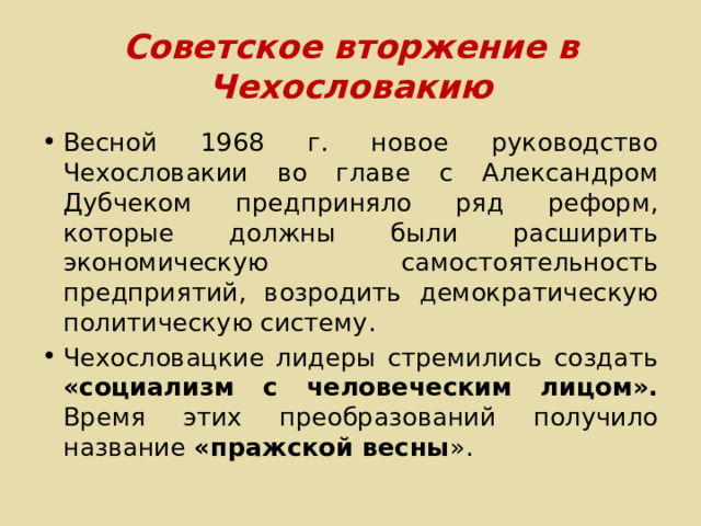 Советское вторжение в Чехословакию Весной 1968 г. новое руководство Чехословакии во главе с Александром Дубчеком предприняло ряд реформ, которые должны были расширить экономическую самостоятельность предприятий, возродить демократическую политическую систему. Чехословацкие лидеры стремились создать «социализм с человеческим лицом». Время этих преобразований получило название «пражской весны ». 