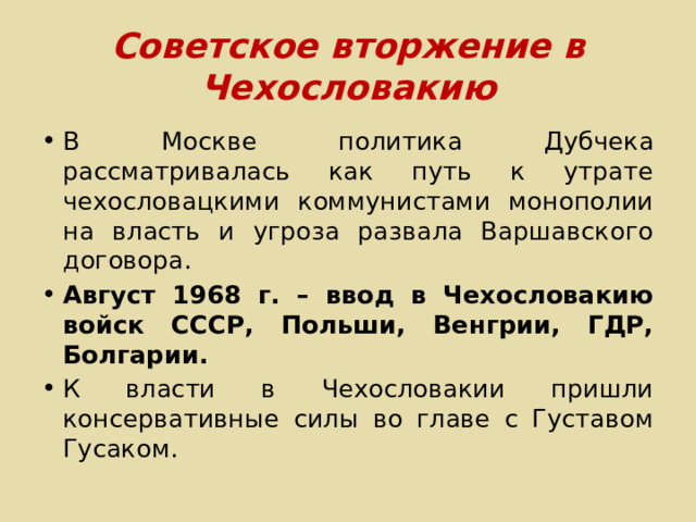 Советское вторжение в Чехословакию В Москве политика Дубчека рассматривалась как путь к утрате чехословацкими коммунистами монополии на власть и угроза развала Варшавского договора. Август 1968 г. – ввод в Чехословакию войск СССР, Польши, Венгрии, ГДР, Болгарии. К власти в Чехословакии пришли консервативные силы во главе с Густавом Гусаком. 