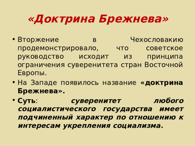 «Доктрина Брежнева» Вторжение в Чехословакию продемонстрировало, что советское руководство исходит из принципа ограничения суверенитета стран Восточной Европы. На Западе появилось название «доктрина Брежнева». Суть : суверенитет любого социалистического государства имеет подчиненный характер по отношению к интересам укрепления социализма. 