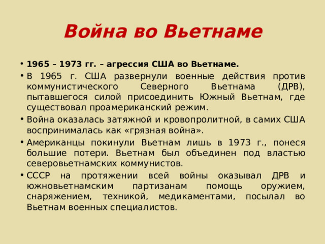 Война во Вьетнаме 1965 – 1973 гг. – агрессия США во Вьетнаме. В 1965 г. США развернули военные действия против коммунистического Северного Вьетнама (ДРВ), пытавшегося силой присоединить Южный Вьетнам, где существовал проамериканский режим. Война оказалась затяжной и кровопролитной, в самих США воспринималась как «грязная война». Американцы покинули Вьетнам лишь в 1973 г., понеся большие потери. Вьетнам был объединен под властью северовьетнамских коммунистов. СССР на протяжении всей войны оказывал ДРВ и южновьетнамским партизанам помощь оружием, снаряжением, техникой, медикаментами, посылал во Вьетнам военных специалистов. 