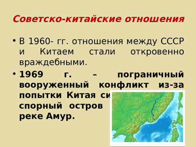 Советско-китайские отношения В 1960- гг. отношения между СССР и Китаем стали откровенно враждебными. 1969 г. – пограничный вооруженный конфликт из-за попытки Китая силой захватить спорный остров Даманский на реке Амур. 