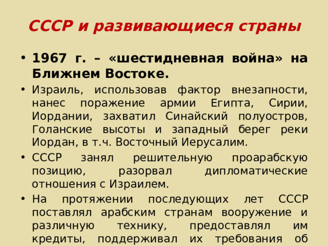 СССР и развивающиеся страны 1967 г. – «шестидневная война» на Ближнем Востоке. Израиль, использовав фактор внезапности, нанес поражение армии Египта, Сирии, Иордании, захватил Синайский полуостров, Голанские высоты и западный берег реки Иордан, в т.ч. Восточный Иерусалим. СССР занял решительную проарабскую позицию, разорвал дипломатические отношения с Израилем. На протяжении последующих лет СССР поставлял арабским странам вооружение и различную технику, предоставлял им кредиты, поддерживал их требования об уходе израильтян с занятых территорий. 