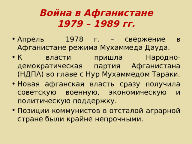 Война в Афганистане  1979 – 1989 гг. Апрель 1978 г. – свержение в Афганистане режима Мухаммеда Дауда. К власти пришла Народно-демократическая партия Афганистана (НДПА) во главе с Нур Мухаммедом Тараки. Новая афганская власть сразу получила советскую военную, экономическую и политическую поддержку. Позиции коммунистов в отсталой аграрной стране были крайне непрочными. 