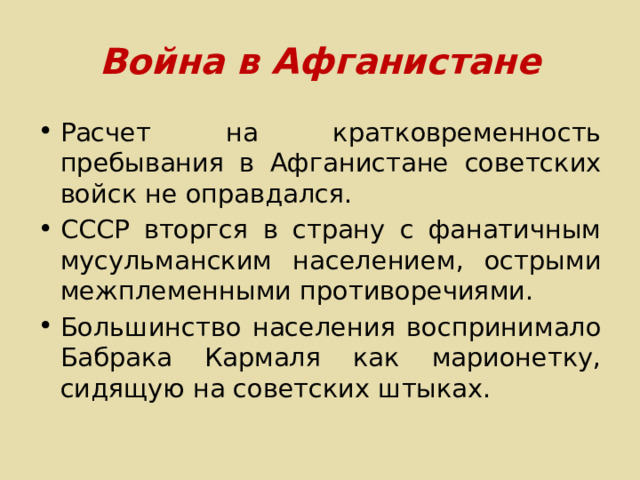 Война в Афганистане Расчет на кратковременность пребывания в Афганистане советских войск не оправдался. СССР вторгся в страну с фанатичным мусульманским населением, острыми межплеменными противоречиями. Большинство населения воспринимало Бабрака Кармаля как марионетку, сидящую на советских штыках. 