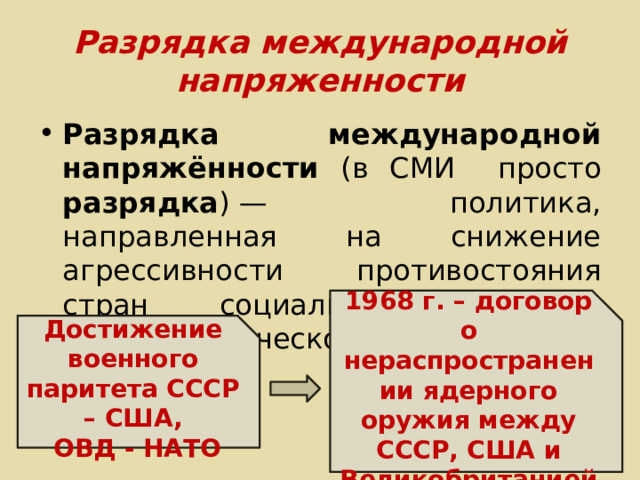 Разрядка международной напряженности Разрядка международной напряжённости (в СМИ просто разрядка ) — политика, направленная на снижение агрессивности противостояния стран социалистического и капиталистического лагерей. 1968 г. – договор о нераспространении ядерного оружия между СССР, США и Великобританией Достижение военного паритета СССР – США,  ОВД - НАТО 
