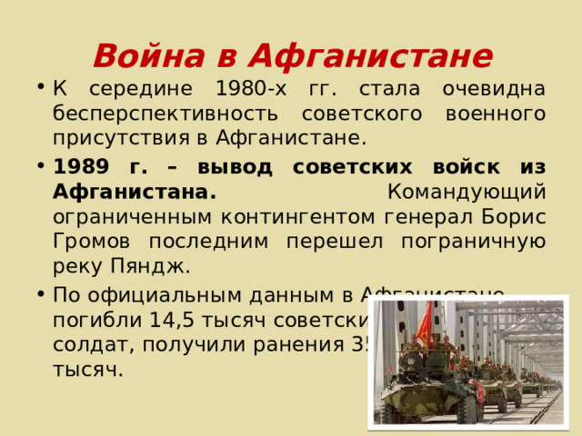 Война в Афганистане К середине 1980-х гг. стала очевидна бесперспективность советского военного присутствия в Афганистане. 1989 г. – вывод советских войск из Афганистана. Командующий ограниченным контингентом генерал Борис Громов последним перешел пограничную реку Пяндж. По официальным данным в Афганистане погибли 14,5 тысяч советских солдат, получили ранения 35 тысяч. 