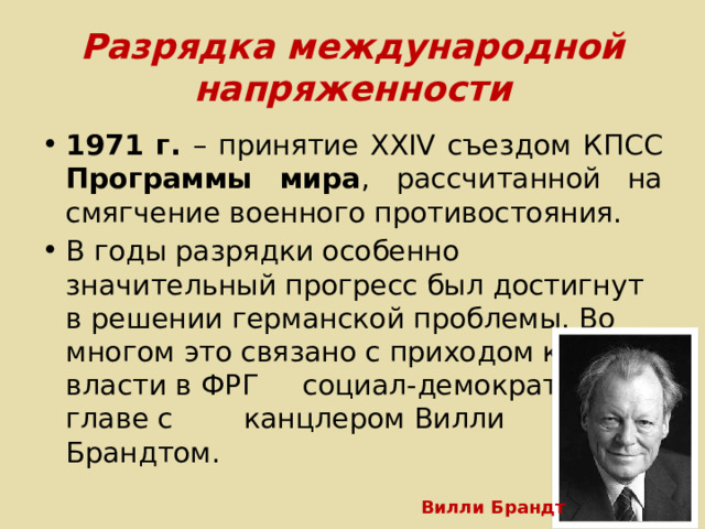 Разрядка международной напряженности 1971 г. – принятие XXIV съездом КПСС Программы мира , рассчитанной на смягчение военного противостояния. В годы разрядки особенно значительный прогресс был достигнут в решении германской проблемы. Во многом это связано с приходом к власти в ФРГ социал-демократов во главе с канцлером Вилли Брандтом. Вилли Брандт 
