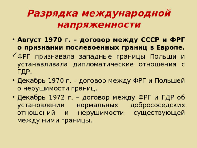 Разрядка международной напряженности Август 1970 г. – договор между СССР и ФРГ о признании послевоенных границ в Европе. ФРГ признавала западные границы Польши и устанавливала дипломатические отношения с ГДР. Декабрь 1970 г. – договор между ФРГ и Польшей о нерушимости границ. Декабрь 1972 г. – договор между ФРГ и ГДР об установлении нормальных добрососедских отношений и нерушимости существующей между ними границы. 