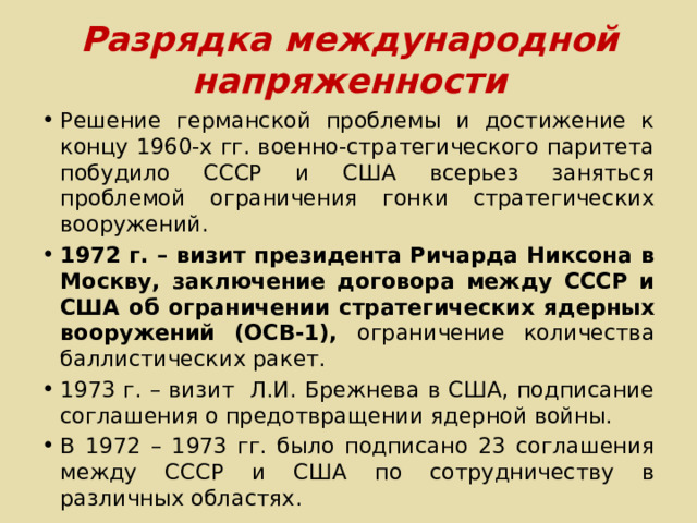 Разрядка международной напряженности Решение германской проблемы и достижение к концу 1960-х гг. военно-стратегического паритета побудило СССР и США всерьез заняться проблемой ограничения гонки стратегических вооружений. 1972 г. – визит президента Ричарда Никсона в Москву, заключение договора между СССР и США об ограничении стратегических ядерных вооружений (ОСВ-1), ограничение количества баллистических ракет. 1973 г. – визит Л.И. Брежнева в США, подписание соглашения о предотвращении ядерной войны. В 1972 – 1973 гг. было подписано 23 соглашения между СССР и США по сотрудничеству в различных областях. 