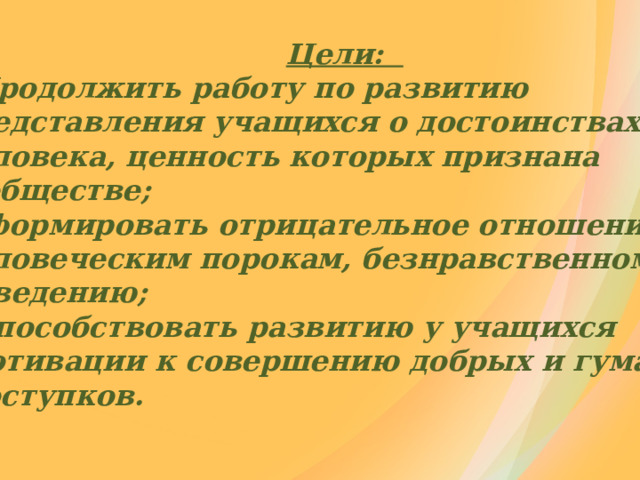   Цели:  Продолжить работу по развитию  Продолжить работу по развитию представления учащихся о достоинствах человека, ценность которых признана в обществе;  Сформировать отрицательное отношение к  Сформировать отрицательное отношение к человеческим порокам, безнравственному поведению;  Способствовать развитию у учащихся  Способствовать развитию у учащихся  мотивации к совершению добрых и гуманных  поступков. 