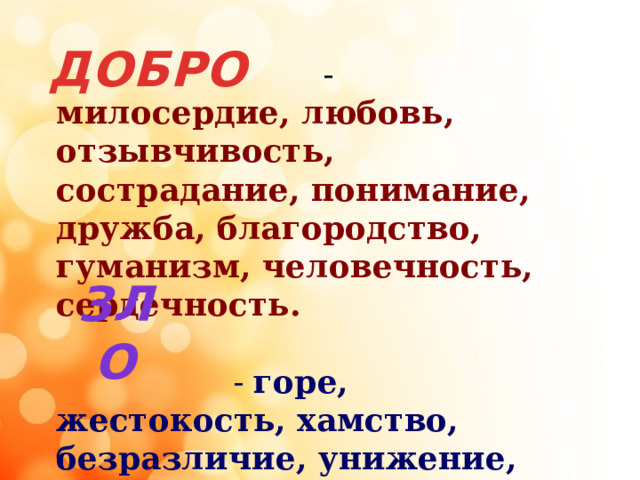 ДОБРО  - милосердие, любовь, отзывчивость, сострадание, понимание, дружба, благородство, гуманизм, человечность, сердечность.   - горе, жестокость, хамство, безразличие, унижение, причинение боли, зависть, злоба, бездушие, эгоизм. ЗЛО 