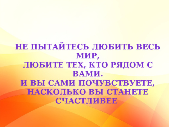 Не пытайтесь любить весь мир, Любите тех, кто рядом с вами. И вы сами почувствуете, Насколько вы станете счастливее 