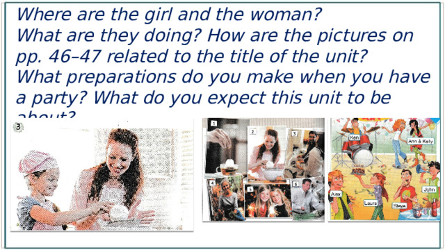 Where are the girl and the woman? What are they doing? How are the pictures on pp. 46–47 related to the title of the unit? What preparations do you make when you have a party? What do you expect this unit to be about? 