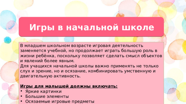 Игры в начальной школе В младшем школьном возрасте игровая деятельность заменяется учебной, но продолжает играть большую роль в жизни ребёнка, поскольку позволяет сделать смысл объектов и явлений более явным. Для учащихся начальной школы важно применять не только слух и зрение, но и осязание, комбинировать умственную и двигательную активность. Игры для малышей должны включать: Яркие картинки Большие элементы Осязаемые игровые предметы  