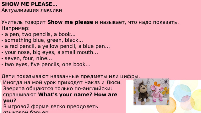 SHOW ME PLEASE… Актуализация лексики Учитель говорит Show me please и называет, что надо показать. Например: - a pen, two pencils, a book... - something blue, green, black... - a red pencil, a yellow pencil, a blue pen… - your nose, big eyes, a small mouth... - seven, four, nine... - two eyes, five pencils, one book… Дети показывают названные предметы или цифры. Иногда на мой урок приходят Чаклз и Люси. Зверята общаются только по-английски: спрашивают What's your name? How are you? В игровой форме легко преодолеть языковой барьер. 