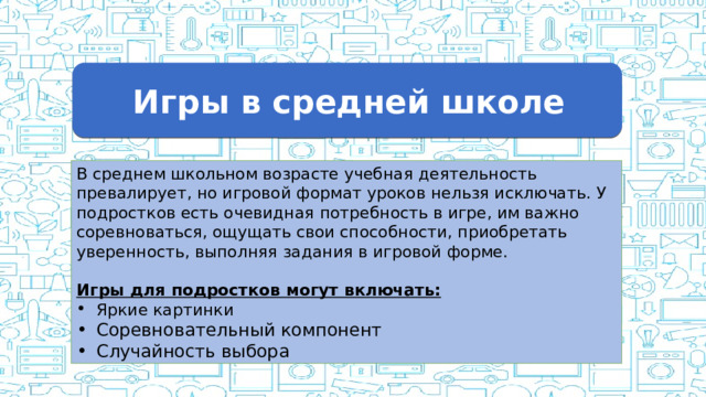 Игры в средней школе В среднем школьном возрасте учебная деятельность превалирует, но игровой формат уроков нельзя исключать. У подростков есть очевидная потребность в игре, им важно соревноваться, ощущать свои способности, приобретать уверенность, выполняя задания в игровой форме. Игры для подростков могут включать: Яркие картинки Соревновательный компонент Случайность выбора  