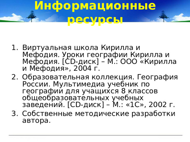 Информационные ресурсы Виртуальная школа Кирилла и Мефодия. Уроки географии Кирилла и Мефодия. [CD -диск ] – М.: ООО «Кирилла и Мефодия», 2004 г. Образовательная коллекция. География России. Мультимедиа учебник по географии для учащихся 8 классов общеобразовательных учебных заведений. [CD -диск ] – М.: «1С», 2002 г. Собственные методические разработки автора. 