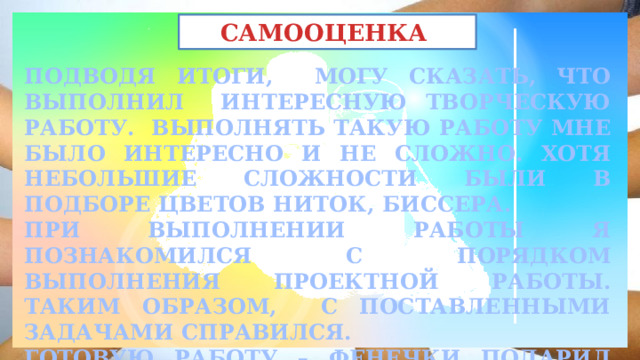 САМООЦЕНКА ПОДВОДЯ ИТОГИ, МОГУ СКАЗАТЬ, ЧТО ВЫПОЛНИЛ ИНТЕРЕСНУЮ ТВОРЧЕСКУЮ РАБОТУ. ВЫПОЛНЯТЬ ТАКУЮ РАБОТУ МНЕ БЫЛО ИНТЕРЕСНО И НЕ СЛОЖНО. ХОТЯ НЕБОЛЬШИЕ СЛОЖНОСТИ БЫЛИ В ПОДБОРЕ ЦВЕТОВ НИТОК, БИССЕРА. ПРИ ВЫПОЛНЕНИИ РАБОТЫ Я ПОЗНАКОМИЛСЯ С ПОРЯДКОМ ВЫПОЛНЕНИЯ ПРОЕКТНОЙ РАБОТЫ. ТАКИМ ОБРАЗОМ, С ПОСТАВЛЕННЫМИ ЗАДАЧАМИ СПРАВИЛСЯ. ГОТОВУЮ РАБОТУ – ФЕНЕЧКИ ПОДАРИЛ СЕСТРЕ. 