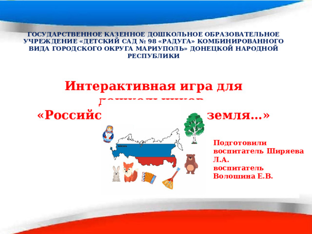 ГОСУДАРСТВЕННОЕ КАЗЕННОЕ ДОШКОЛЬНОЕ ОБРАЗОВАТЕЛЬНОЕ УЧРЕЖДЕНИЕ «ДЕТСКИЙ САД № 98 «РАДУГА» КОМБИНИРОВАННОГО ВИДА ГОРОДСКОГО ОКРУГА МАРИУПОЛЬ» ДОНЕЦКОЙ НАРОДНОЙ РЕСПУБЛИКИ  Интерактивная игра для дошкольников «Российский край, моя земля… »  Подготовили воспитатель Ширяева Л.А. воспитатель Волошина Е.В.   