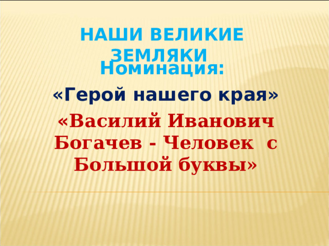  НАШИ ВЕЛИКИЕ ЗЕМЛЯКИ Номинация: «Герой нашего края» « Василий Иванович Богачев - Человек с Большой буквы»  